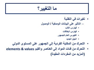 ‫التغيير؟‬ ‫ما‬
•‫التقنية‬ ‫في‬ ‫تغيرات‬
–‫الوصفية‬ ‫البيانات‬ ‫على‬ ‫التأثير‬/‫الوصول‬
•‫الكتب‬ ‫فهارس‬
•‫البطاقات‬ ‫فهارس‬
•‫للجمهور‬ ‫العام‬ ‫الفهرس‬
•‫الجديد‬ ‫الجيل‬
•‫الدولي‬ ‫المستوى‬ ‫على‬ ‫الجمهور‬ ‫إلى‬ ‫الفردية‬ ‫المكتبة‬ ‫من‬ ‫التحرك‬
•‫والقيم‬ ‫العناصر‬ ‫إلى‬ ‫المواد‬ ‫فئات‬ ‫من‬ ‫التحرك‬elements & values
(‫المقيدة‬ ‫المفردات‬ ‫من‬ ‫المزيد‬)
 