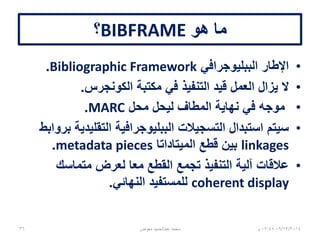 ‫هو‬ ‫ما‬BIBFRAME‫؟‬
•‫الببليوجرافي‬ ‫اإلطار‬Bibliographic Framework.
•‫الكونجرس‬ ‫مكتبة‬ ‫في‬ ‫التنفيذ‬ ‫قيد‬ ‫العمل‬ ‫يزال‬ ‫ال‬.
•‫محل‬ ‫ليحل‬ ‫المطاف‬ ‫نهاية‬ ‫في‬ ‫موجه‬MARC.
•‫بروابط‬ ‫التقليدية‬ ‫الببليوجرافية‬ ‫التسجيالت‬ ‫استبدال‬ ‫سيتم‬
linkages‫الميتاداتا‬ ‫قطع‬ ‫بين‬metadata pieces.
•‫متماسك‬ ‫لعرض‬ ‫معا‬ ‫القطع‬ ‫تجمع‬ ‫التنفيذ‬ ‫آلية‬ ‫عالقات‬
coherent display‫النهائي‬ ‫للمستفيد‬.
06/01/201507:06‫م‬‫معوض‬ ‫عبدالحميد‬ ‫محمد‬36
 