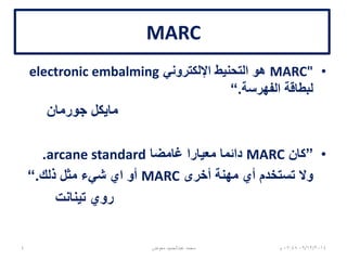 MARC
•MARC"‫اإللكتروني‬ ‫التحنيط‬ ‫هو‬electronic embalming
‫الفهرسة‬ ‫لبطاقة‬.“
‫جورمان‬ ‫مايكل‬
•”‫كان‬MARC‫غامضا‬ ‫معيارا‬ ‫دائما‬arcane standard.
‫أخرى‬ ‫مهنة‬ ‫أي‬ ‫تستخدم‬ ‫وال‬MARC‫ذلك‬ ‫مثل‬ ‫شيء‬ ‫اي‬ ‫أو‬.“
‫تينانت‬ ‫روي‬
06/01/201507:06‫م‬‫معوض‬ ‫عبدالحميد‬ ‫محمد‬4
 