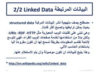 ‫المرتبطة‬ ‫البيانات‬Linked data2/1
•‫مركبة‬ ‫بيانات‬structured data‫الداللي‬ ‫للويب‬
•‫المصطلح‬ ‫صياغة‬ ‫تم‬Linked data‫بمعرفة‬
Tim Berners-Lee‫عام‬ ‫في‬2006.
•‫الستينات‬ ‫إلى‬ ‫المرتبطة‬ ‫البيانات‬ ‫مفاهيم‬ ‫تعود‬1960s،
‫تضمنت‬ ‫التي‬ ‫المبكرة‬ ‫النظم‬ ‫مع‬:
–‫المشاهد‬(‫العروض‬)‫الهرمية‬hierarchal views
–‫المصطلحات‬ ‫بين‬ ‫العالقات‬
–‫بدائية‬ ‫فائقة‬ ‫ربط‬ ‫وصالت‬Rudimentary hyperlinks
06/01/201507:06‫م‬‫معوض‬ ‫عبدالحميد‬ ‫محمد‬58
 