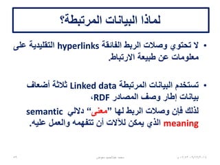 ‫المرتبطة‬ ‫البيانات‬Linked Data2/2
•‫المركبة‬ ‫البيانات‬ ‫نشر‬ ‫منهجية‬ ‫يصف‬ ‫مصطلح‬structured data
‫فائدة‬ ‫أكثر‬ ‫وتصبح‬ ‫ترابطها‬ ‫يمكن‬ ‫بحيث‬.
‫مثل‬ ‫المعيارية‬ ‫الويب‬ ‫تقنيات‬ ‫على‬ ‫تبنى‬ ‫وهي‬HTTP،RDF،URIs،
‫تتوسع‬ ‫فهي‬ ،‫للقراء‬ ‫الويب‬ ‫صفحات‬ ‫لخدمة‬ ‫استخدامها‬ ‫من‬ ‫بدال‬ ‫ولكن‬
‫آليا‬ ‫مقروءة‬ ‫تكون‬ ‫أن‬ ‫لها‬ ‫تسمح‬ ‫بطريقة‬ ‫المعلومات‬ ‫تقاسم‬ ‫إلتاحة‬
‫اآللي‬ ‫الحاسب‬ ‫باستخدام‬.
‫عنها‬ ‫االستعالم‬ ‫يتم‬ ‫وأن‬ ‫موصولة‬ ‫تكون‬ ‫ان‬ ‫للبيانات‬ ‫يتيح‬ ‫وهذا‬.
-----------------
* http://en.wikipedia.org/wiki/Linked_data
06/01/201507:06‫م‬‫معوض‬ ‫عبدالحميد‬ ‫محمد‬59
 