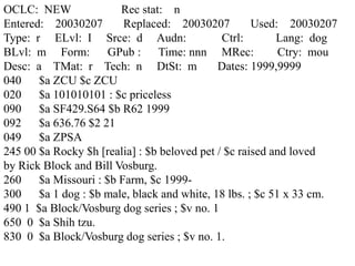 OCLC: NEW Rec stat: n
Entered: 20030207 Replaced: 20030207 Used: 20030207
Type: r ELvl: I Srce: d Audn: Ctrl: Lang: dog
BLvl: m Form: GPub : Time: nnn MRec: Ctry: mou
Desc: a TMat: r Tech: n DtSt: m Dates: 1999,9999
040 $a ZCU $c ZCU
020 $a 101010101 : $c priceless
090 $a SF429.S64 $b R62 1999
092 $a 636.76 $2 21
049 $a ZPSA
245 00 $a Rocky $h [realia] : $b beloved pet / $c raised and loved
by Rick Block and Bill Vosburg.
260 $a Missouri : $b Farm, $c 1999-
300 $a 1 dog : $b male, black and white, 18 lbs. ; $c 51 x 33 cm.
490 1 $a Block/Vosburg dog series ; $v no. 1
650 0 $a Shih tzu.
830 0 $a Block/Vosburg dog series ; $v no. 1.
 