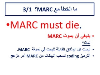 ‫مع‬ ‫الخطأ‬ ‫ما‬MARC‫؟‬3/1
•MARC must die.
•‫يموت‬ ‫أن‬ ‫ينبغي‬MARC
‫لماذا؟‬
•‫صيغة‬ ‫في‬ ‫للبحث‬ ‫القابلة‬ ‫الوثائق‬ ‫كل‬ ‫ليست‬MARC.
•‫الترميز‬coding‫من‬ ‫البيانات‬ ‫لسحب‬MARC‫مزعج‬ ‫أمر‬.
 