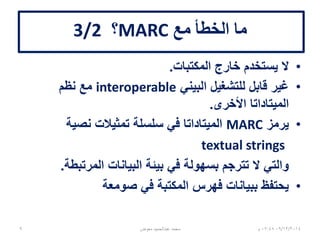 ‫مع‬ ‫الخطأ‬ ‫ما‬MARC‫؟‬3/2
•‫المكتبات‬ ‫خارج‬ ‫يستخدم‬ ‫ال‬.
•‫البيني‬ ‫للتشغيل‬ ‫قابل‬ ‫غير‬interoperable‫نظم‬ ‫مع‬
‫األخرى‬ ‫الميتاداتا‬.
•‫يرمز‬MARC‫نصية‬ ‫تمثيالت‬ ‫سلسلة‬ ‫في‬ ‫الميتاداتا‬
textual strings
‫المرتبطة‬ ‫البيانات‬ ‫بيئة‬ ‫في‬ ‫بسهولة‬ ‫تترجم‬ ‫ال‬ ‫والتي‬.
•‫صومعة‬ ‫في‬ ‫المكتبة‬ ‫فهرس‬ ‫ببيانات‬ ‫يحتفظ‬
06/01/201507:06‫م‬‫معوض‬ ‫عبدالحميد‬ ‫محمد‬9
 