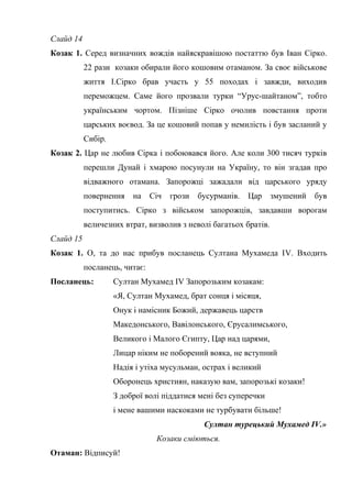 Слайд 14 
Козак 1. Серед визначних вождів найяскравішою постаттю був Іван Сірко. 
22 рази козаки обирали його кошовим отаманом. За своє військове 
життя І.Сірко брав участь у 55 походах і завжди, виходив 
переможцем. Саме його прозвали турки “Урус-шайтаном”, тобто 
українським чортом. Пізніше Сірко очолив повстання проти 
царських воєвод. За це кошовий попав у немилість і був засланий у 
Сибір. 
Козак 2. Цар не любив Сірка і побоювався його. Але коли 300 тисяч турків 
перешли Дунай і хмарою посунули на Україну, то він згадав про 
відважного отамана. Запорожці зажадали від царського уряду 
повернення на Січ грози бусурманів. Цар змушений був 
поступитись. Сірко з військом запорожців, завдавши ворогам 
величезних втрат, визволив з неволі багатьох братів. 
Слайд 15 
Козак 1. О, та до нас прибув посланець Султана Мухамеда ІV. Входить 
посланець, читає: 
Посланець: Султан Мухамед ІV Запорозьким козакам: 
«Я, Султан Мухамед, брат сонця і місяця, 
Онук і намісник Божий, державець царств 
Македонського, Вавілонського, Єрусалимського, 
Великого і Малого Єгипту, Цар над царями, 
Лицар ніким не поборений вояка, не вступний 
Надія і утіха мусульман, острах і великий 
Оборонець християн, наказую вам, запорозькі козаки! 
З доброї волі піддатися мені без суперечки 
і мене вашими наскоками не турбувати більше! 
Султан турецький Мухамед ІV.» 
Козаки сміються. 
Отаман: Відписуй! 
 