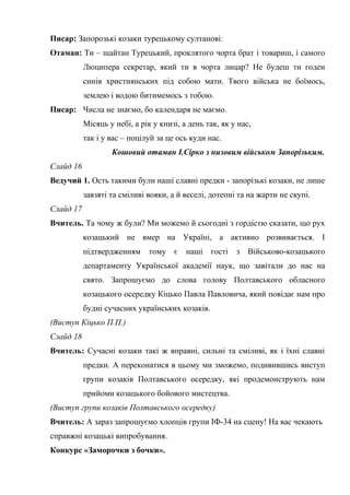 Писар: Запорозькі козаки турецькому султанові: 
Отаман: Ти – шайтан Турецький, проклятого чорта брат і товариш, і самого 
Люципера секретар, який ти в чорта лицар? Не будеш ти годен 
синів християнських під собою мати. Твого війська не боїмось, 
землею і водою битимемось з тобою. 
Писар: Числа не знаємо, бо календаря не маємо. 
Місяць у небі, а рік у книзі, а день так, як у нас, 
так і у вас – поцілуй за це ось куди нас. 
Кошовий отаман І.Сірко з низовим військом Запорізьким. 
Слайд 16 
Ведучий 1. Ость такими були наші славні предки - запорізькі козаки, не лише 
завзяті та сміливі вояки, а й веселі, дотепні та на жарти не скупі. 
Слайд 17 
Вчитель. Та чому ж були? Ми можемо й сьогодні з гордістю сказати, що рух 
козацький не вмер на Україні, а активно розвивається. І 
підтвердженням тому є наші гості з Військово-козацького 
департаменту Української академії наук, що завітали до нас на 
свято. Запрошуємо до слова голову Полтавського обласного 
козацького осередку Кіцько Павла Павловича, який повідає нам про 
будні сучасних українських козаків. 
(Виступ Кіцько П.П.) 
Слайд 18 
Вчитель: Сучасні козаки такі ж вправні, сильні та сміливі, як і їхні славні 
предки. А переконатися в цьому ми зможемо, подивившись виступ 
групи козаків Полтавського осередку, які продемонструють нам 
прийоми козацького бойового мистецтва. 
(Виступ групи козаків Полтавського осередку) 
Вчитель: А зараз запрошуємо хлопців групи ІФ-34 на сцену! На вас чекають 
справжні козацькі випробування. 
Конкурс «Заморочки з бочки». 
 