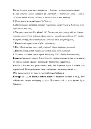 По черзі хлопці витягують запитання із бочечки і відповідають на нього: 
1. Що означає слово «козак»? (У перекладі з тюркської мови - «вільні 
озброєні люди», вільна, смілива, ні від кого незалежна людина). 
2. Як називали козацькі човни? («Чайки»). 
3. Як називалась козацька зачіска? (Оселедець. Закручували 2-3 рази за вухо, 
щоб звисав до плеча). 
4. Чи допускались на Січ жінки? (Ні! Вважалося, що в степу під час бойових 
походів вони будуть зайвими. Якщо хтось з козаків приводив на Січ навіть 
матір чи сестру, то це вважалося злочином, який суворо карався). 
5. Коли козаки прокидалися? (До сходу сонця). 
6. Що робили козаки після пробудження? (Бігли на річку купатись). 
7. Назвіть козацьку їжу (Куліш, соломаха, риба, мед, галушки). 
8. Як звали гетьмана, що заснував Запорізьку Січ? (Байда Вишневецький) 
Вчитель: Молодці, козаки! Знаєте історію українського козацтва. А чи такі ж 
ви сильні, як ваші предки –запорожці? Зараз ми це перевіримо. 
Козаки у вільний час розважались тим, що мірялися один з одним, хто 
вправніший. Тож пропонуємо і вам помірятися силою та спритністю: 
(Під час конкурсів звучить музика «Козацькі забави») 
Конкурс 1: : „Хто найсильніший духом?" Завдання полягає в тому, щоб 
найшвидше надути повітряну кульку. Переможе той, у кого кулька буде 
більшою. 
 