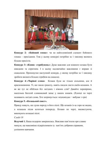 Конкурс 2: «Бойовий гопак»: чи не найголовніший елемент бойового 
гопака – присідання. Тож у цьому конкурсі потрібно за 1 хвилину якомога 
більше присісти. 
Конкурс 3: «Коник –стрибунець»: Дуже важливо для кожного козака бути 
швидким та спритним. І в цьому надзвичайно важливими є вправи зі 
скакалкою. Пропонуємо наступний конкурс, у якому потрібно за 1 хвилину 
зробити якомога більше стрибків на скакалці. 
Конкурс 4: «Чарівні слова» Козаки були не тільки сильними, але й 
красномовними. Ті, що знали грамоту, навіть писали листи своїм коханим. А 
як же тут не обійтися без лагідних і ніжних слів? Давайте перевіримо, 
наскільки багатий словниковий запас у наших юнаків. (Хлопці по черзі 
називають лагідні слова. Хто затримується з відповіддю − вибуває з гри) 
Конкурс 5. «Козацький свист». 
Правду кажуть, що душа народу в його пісні. Ще козаків із-за гори не видно, 
а козацька пісня котиться попереду. Козаки по черзі, висвистуючи, 
виконують козацькі пісні. 
Слайд 18 
Ведучий 1. Наша подорож завершилась. Важливо пам’ятати про славне 
минуле, ще важливіше підкріплювати ту пам’ять добрими справами, 
успішним навчання. 
 