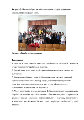 Ведучий 2. Ми маємо бути достойними славних лицарів, запорозьких 
козаків, оборонців рідної землі. 
Звучить «Українська стрілецька» 
Результати: 
1.Розвиток в учнів навичок проектної, дослідницької діяльності з вивчення 
історії та культури українського козацтва. 
2. Поглиблення знань учнів про історичний шлях козацтва з давнини до 
сьогодення. 
3. Формування ціннісних орієнтацій та переконань школярів на основі 
особистісного осмислення досвіду історії, сприйняття ідей гуманізму, 
поваги до прав людини та демократичних цінностей, патріотизму, 
покладених в основу козацької педагогіки. 
4. Через спілкування з представниками Військово-козацького департаменту 
Української академії наук Полтавського обласного осередку та проведення 
спільних заходів виховання високоморального, творчого, ініціативного, 
компетентного громадянина України, здатного приймати національні духовні 
традиції . 
