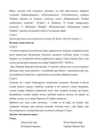 Перед заходом учні оглядають виставку, на якій представлені портрети 
гетьманів Д.Вишневецького, Б.Хмельницького, П.Сагайдачного, символи 
України, картини на козацьку тематику, книги: Д.Яворницький “Історія 
запорізького козацтва”, “І.Сірко”, А. Кащенко “Із історії запорозького 
козацтва”, Т. Шевченко “Кобзар”, М.Грушевський “Ілюстрована історія 
України”, предмети козацького побуту та козацька зброя. 
Слайд 1 
Демонструється кліп полтавської поетеси М. Бойко «На Русі-Україні…» 
Вступне слово вчителя: 
Слайд 2 
14 жовтня щорічно відзначається День українського козацтва, покровителькою 
якого вважається Богородиця. Козацтву належить особливе місце в історії 
України та в історичній пам'яті українського народу. Саме козацтво було тією 
силою, яка активно впливала на історію України XVII – XVIII ст. 
День Покрова Пресвятої Богородиці, 14 жовтня, святкується в усіх козацьких 
громадах світу дуже урочисто, з молебнями про живих, з панахидами про тих, 
хто відійшов в інший світ, з урочистими загальними зборами козаків. 
Слайд 3 
Сьогодні ми з вами помандруємо козацькими стежками. Велична й багата 
історія нашого народу. Героїчну сторінку в неї вписали славні запорожці, 
степові лицарі, оборонці української землі. Тож згадаймо козаків, які колись 
безкрайніми степами вітром літали, шаблями ворогів змітали, на чайках по 
Дніпру гуляли, та по морю Чорному в Стамбул завертали. 
Пройшло все: одна слава зосталась, і слава та не вмре, не поляже, про 
лицарство козацьке вам сьогодні розкаже. Розкаже вона і про Байду, про 
П.Сагайдачного, гетьмана Богдана та грізного отамана І. Сірка. 
Звучить «Козацький марш» 
Учень. 
Забули ясні зорі 
Козацький хоровод. 
Бої на Чорнім морі, 
Гармати Жовтих Вод. 
 
