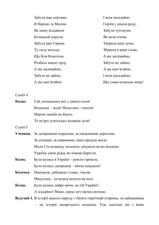 Забули вже портами 
В Парижі та Москві, 
Як шану віддавали 
Козацькій коругві. 
Забула вже Європа 
Ту силу молоду, 
Що біля Конотопа 
Розбила вщент орду. 
А ми заспіваймо, 
Забути не даймо, 
А ми пам’ятаймо 
І всім нагадаймо 
Героїв у нашім роду. 
Забули тугодуми, 
Як воля січова 
Творила віщі думи, 
Збирала в кров слова. 
А ми заспіваймо, 
Забути не даймо, 
А ми пам’ятаймо 
І всім нагадаймо, 
Що слава козацька жива! 
Слайд 4 
Козак: Гей, починалось все з дикого поля! 
Вільному – воля! Полеглим - тополя! 
Мертві ганьби не ймуть. 
Та не раз усміхалась козакам доля! 
Слайд 5 
Учениця. За дніпровими порогами, за південними дорогами, 
За степами, за широкими, наші прадіди жили. 
Мали Січ козацьку сильную, цінували волю вільную. 
Україну свою рідну як зіницю берегли. 
Козак. Було колись в Україні – ревіли гармати, 
Було колись запорожці – вміли панувати! 
Козачка. Панували, добували і славу, і волю. 
Минулося... осталися могили на полі 
Козак. Було колись добре жити, на тій Україні!.. 
А згадаймо! Може, серце хоч трохи спочине. 
Ведучий 1. В історії нашого народу є багато героїчний сторінок, та найцікавіша 
– це історія запорізького козацтва. Тож сьогодні ми з вами 
 