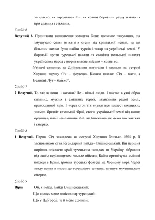 загадаємо, як зародилась Січ, як козаки боронили рідну землю та 
про славних гетьманів. 
Слайд 6 
Ведучий 2. Причинами виникнення козацтва були: польське панування, що 
змушувало селян втікати в степи від кріпацької неволі, та ще 
більшим лихом були набіги турків і татар на українські землі. У 
боротьбі проти турецької навали та свавілля польської шляхти 
українських народ створив власне військо – козацтво. 
Утікачі селились за Дніпровими порогами і заклали на острові 
Хортиця першу Січ – фортецю. Козаки казали: Січ – мати, а 
Великий Луг – батько”. 
Слайд 7 
2 Ведучий. То хто ж вони - козаки? Це - вільні люди. І постає в уяві образ 
сильних, мужніх і сміливих героїв, захисників рідної землі, 
православної віри. І через століття вчувається шелест козацьких 
знамен, брязкіт козацької зброї, стогін української землі від копит 
ординців, плач невільників і бій, як блискавка, як межа між життям 
і смертю. 
Слайд 8 
1 Ведучий. Перша Січ закладена на острові Хортиця близько 1554 р. Її 
засновником став легендарний Байда – Вишневецький. Він перший 
вирішив покласти край турецьким нападам на Україну, зібравши 
під своїм керівництвом чимале військо, Байда організував сміливі 
походи в Крим, громив турецькі фортеці на Чорному морі. Через 
зраду попав в полон до турецького султана, загинув мученицькою 
смертю. 
Слайд 9 
Вірш Ой, я Байда, Байда Вишневецький, 
Що колись мене повісив цар турецький. 
Що у Царгороді та й мене схопили, 
 