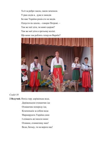 Та й за ребро гаком, гаком зачепили. 
У раю сидів я, дуже я занидів 
Бо вже України років сто не видів. 
Одпусти на землю, - говорю Петрові. – 
Там же мої діти, чи живі-здорові? 
Там же мої діти в третьому коліні. 
Що вони там роблять тепер на Вкраїні? 
Слайд 10 
2 Ведучий. Попід гору доріженька веде, 
Доріженькою отаманчик іде 
Отаманчик попереду іде, 
Козаченьків за собою веде. 
Марширують України сини 
І співають всі весело вони: 
Отамане, отаманчику наш! 
Веди, батьку, ти на ворога нас! 
 