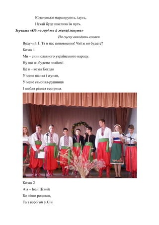Козаченьки марширують, ідуть, 
Нехай буде щаслива їм путь. 
Звучить «Ой на горі та й женці жнуть» 
На сцену виходять козаки. 
Ведучий 1. Та в нас поповнення! Чиї ж ви будете? 
Козак 1 
Ми – сини славного українського народу. 
Ну що ж, будемо знайомі. 
Це я – козак Богдан 
У мене шапка і жупан, 
У мене самопал-рушниця 
І шабля рідная сестриця. 
Козак 2 
А я – Іван Пізній 
Бо пізно родився, 
Та з ворогом у Січі 
 