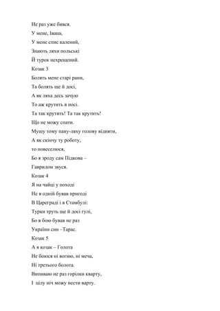 Не раз уже бився. 
У мене, Івана, 
У мене спис калений, 
Знають ляхи польські 
Й турок нехрещений. 
Козак 3 
Болять мене старі рани, 
Та болять ще й досі, 
А як ляха десь зачую 
То аж крутить в носі. 
Та так крутить! Та так крутить! 
Що не можу спати. 
Мушу тому пану-ляху голову відняти, 
А як скінчу ту роботу, 
то повеселюся, 
Бо я зроду сам Підкова – 
Гаврилом звуся. 
Козак 4 
Я на чайці у поході 
Не в одній бував пригоді 
В Цареграді і в Стамбулі: 
Турки труть ще й досі гулі, 
Бо в бою бував не раз 
України син –Тарас. 
Козак 5 
А я козак – Голота 
Не боюся ні вогню, ні меча, 
Ні третього болота. 
Випиваю не раз горілки кварту, 
І цілу ніч можу нести варту. 
 