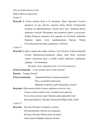 Там, де козак Голота стоїть, 
Навіть Меха не пролетить 
Слайд 11 
Ведучий 1. Слава козаків була в їх ватажках. Крізь бурхливі століття 
пронесла до нас пам’ять славетні імена. Петро Сагайдачний 
належав до найосвіченіших людей свого часу. Здійснив багато 
морських походів. Піклувався про розвиток науки та культури. 
Здобув блискучу перемогу над турками під Хотином, відбивши 
бажання турків стати завойовниками Європи. Помер 
П.Сагайдачний від рани одержаної у тій битві. 
Слайд 12 
Ведучий 2. Довго терпів наш народ неволю і гніт Польщі. Б.Хмельницький 
очолив Національно-визвольну війну, саме йому судилося 
зіграти епохальну роль у нашій історії відродити українську 
державу – Гетьманщину. 
Входить учень, перевдягнений за Б. Хмельницького. 
Б.Хмельницький. – А що, козаки, дасте слово сказати? 
Козаки. – Говори, батьку! 
Б.Хмельницький. Здоровенькі були, шановна громадо! 
Бачу, зустрічаєте мене радо. 
Вирішив я завітати, щоб минувшину згадати. 
Ведучий 1. Відгомоніли бурі й грози, пройшли століття і літа, 
А жаль стискає серце й досі, як Берестечко пригада. 
О, як летіла світом слава! Трощив панів народний гнів! 
Були вже Корсунь і Пилява, Блискучий Зборів, Київ, Львів 
Слайд 13 
Ведучий. Богдане, Богдане ти живеш у згадках, 
Ми вклоняємось тобі від усіх нащадків 
Богдане, Богдане! Батьку наш гетьмане! 
Твоя слава на Вкраїні повік не зів’яне! 
 