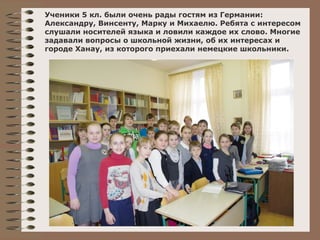 Ученики 5 кл. были очень рады гостям из Германии: 
Александру, Винсенту, Марку и Михаелю. Ребята с интересом 
слушали носителей языка и ловили каждое их слово. Многие 
задавали вопросы о школьной жизни, об их интересах и 
городе Ханау, из которого приехали немецкие школьники. 
v 
 