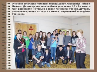 Ученики 10 класса гимназии города Ханау Александр Петек и 
Винсент Дезингер две недели были учениками 10 «А» класса. 
Они рассказали не только о своей гимназии, уроках, друзьях, 
увлечениях, но и о взглядах и жизни современной молодёжи 
Германии. 
 