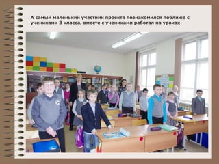 А самый маленький участник проекта познакомился поближе с 
учениками 3 класса, вместе с учениками работал на уроках. 
 