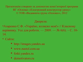 Презентацію створено за допомогою комп’ютерної програми 
ВГ «Основа» «Електронний конструктор уроку» 
© ТОВ «Видавнича група «Основа»», 2012 
Джерела: 
•Азаренко С.Ф. «Україно, колиско моя!» // Класному 
керівнику. Усе для роботи. — 2009. — № 6(6). – С. 10- 
14. 
• Сайти: 
 http://images.yandex.ua 
 www.nastol.com.ua 
 fotki.yandex.ru 
 demotivators.ru 
