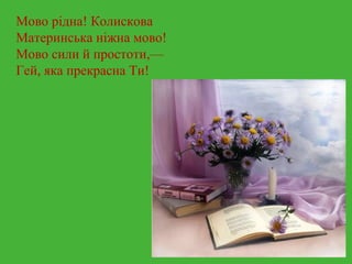 Мово рідна! Колискова 
Материнська ніжна мово! 
Мово сили й простоти,— 
Гей, яка прекрасна Ти! 
 
