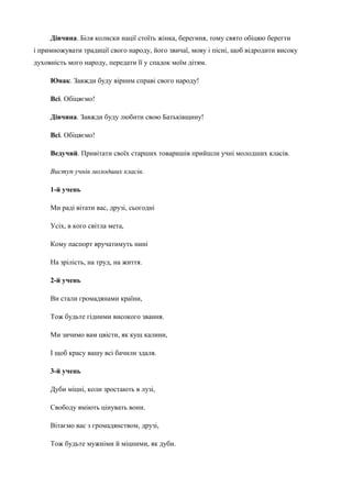 Дівчина. Біля колиски нації стоїть жінка, берегиня, тому свято обіцяю берегти 
і примножувати традиції свого народу, його звичаї, мову і пісні, щоб відродити високу 
духовність мого народу, передати її у спадок моїм дітям. 
Юнак. Завжди буду вірним справі свого народу! 
Всі. Обіцяємо! 
Дівчина. Завжди буду любити свою Батьківщину! 
Всі. Обіцяємо! 
Ведучий. Привітати своїх старших товаришів прийшли учні молодших класів. 
Виступ учнів молодших класів. 
1-й учень 
Ми раді вітати вас, друзі, сьогодні 
Усіх, в кого світла мета, 
Кому паспорт вручатимуть нині 
На зрілість, на труд, на життя. 
2-й учень 
Ви стали громадянами країни, 
Тож будьте гідними високого звання. 
Ми зичимо вам цвісти, як кущ калини, 
І щоб красу вашу всі бачили здаля. 
3-й учень 
Дуби міцні, коли зростають в лузі, 
Свободу вміють цінувать вони. 
Вітаємо вас з громадянством, друзі, 
Тож будьте мужніми й міцними, як дуби. 
 