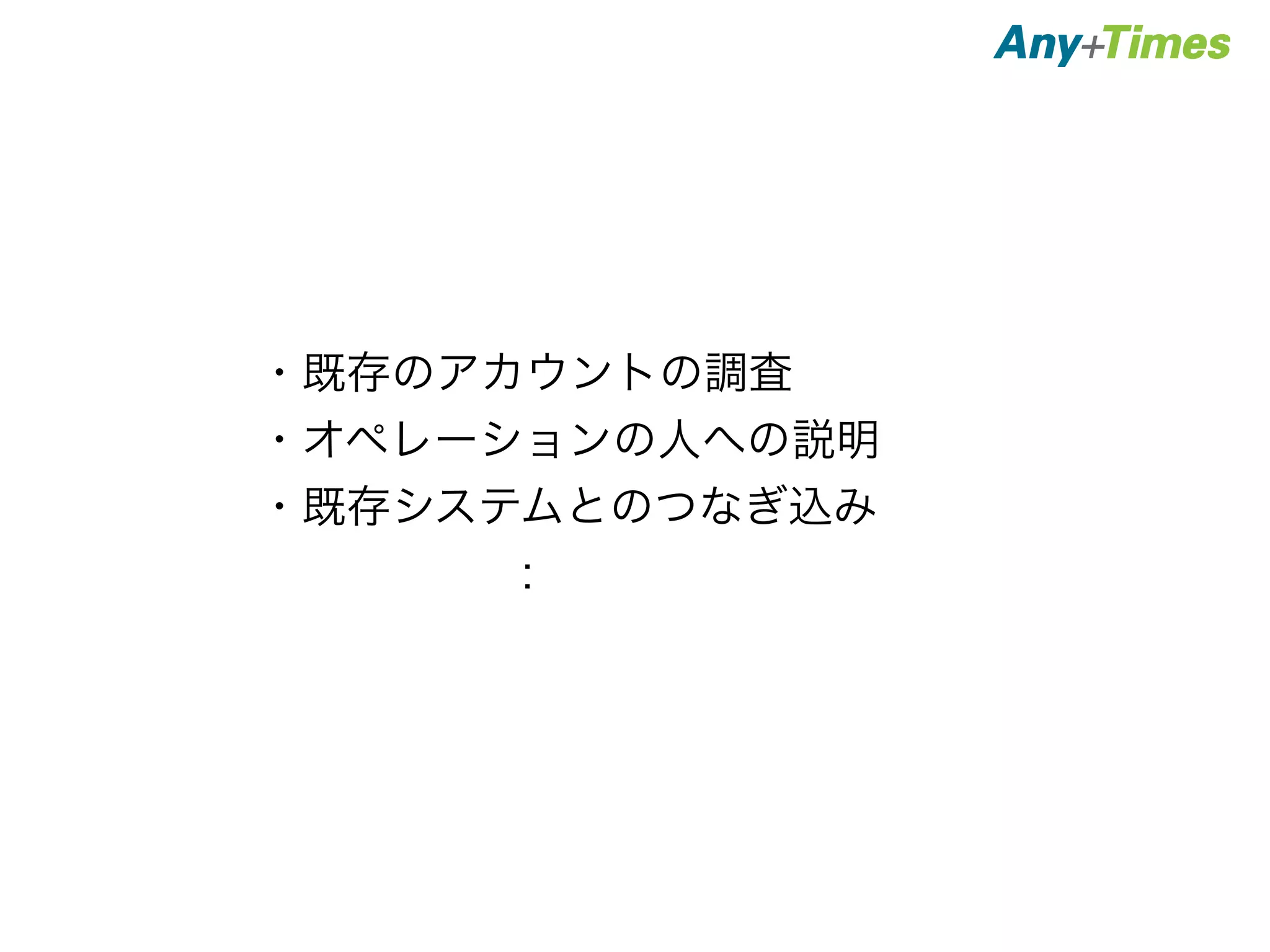 ・既存のアカウントの調査 
・オペレーションの人への説明 
・既存システムとのつなぎ込み 
　　　　　： 
 