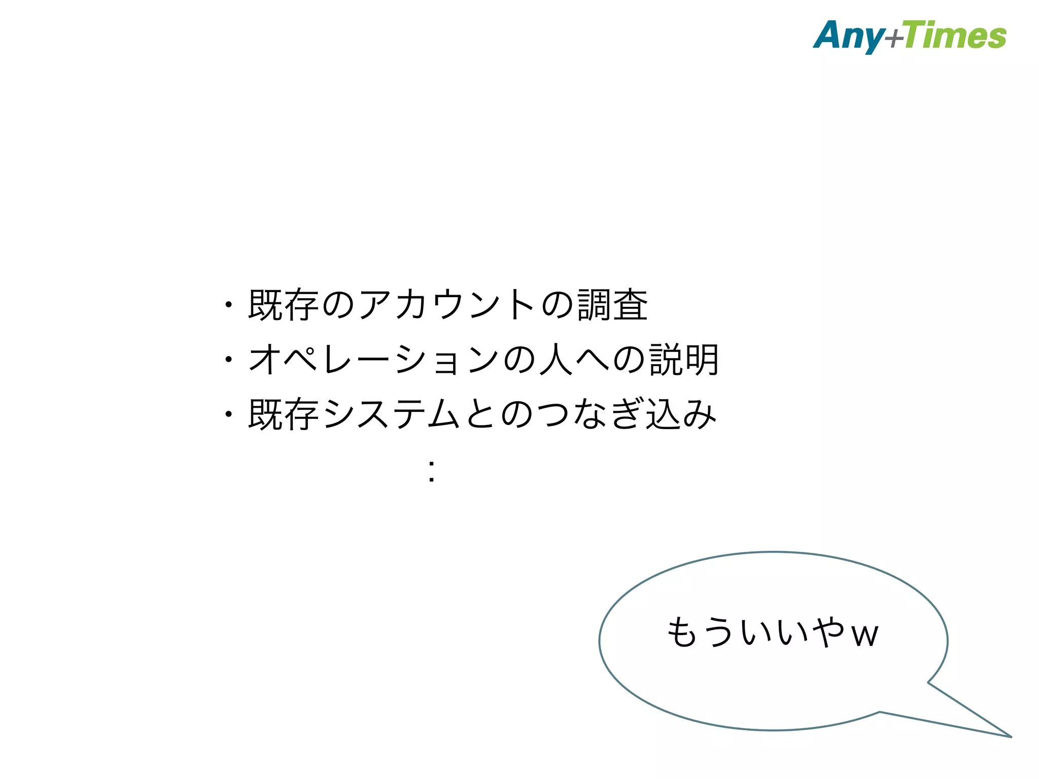 ・既存のアカウントの調査 
・オペレーションの人への説明 
・既存システムとのつなぎ込み 
　　　　　： 
もういいやｗ 
 