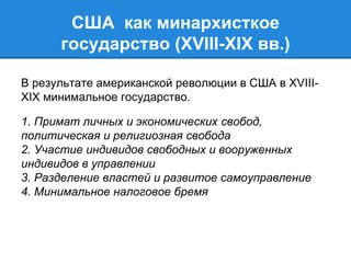 США как минархисткое 
государство (XVIII-XIX вв.) 
В результате американской революции в США в XVIII-XIX 
минимальное государство. 
1. Примат личных и экономических свобод, 
политическая и религиозная свобода 
2. Участие индивидов свободных и вооруженных 
индивидов в управлении 
3. Разделение властей и развитое самоуправление 
4. Минимальное налоговое бремя 
