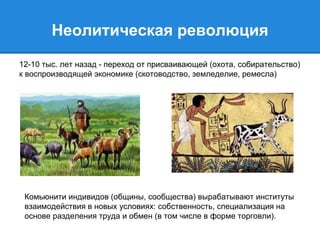 Неолитическая революция 
12-10 тыс. лет назад - переход от присваивающей (охота, собирательство) 
к воспроизводящей экономике (скотоводство, земледелие, ремесла) 
Комьюнити индивидов (общины, сообщества) вырабатывают институты 
взаимодействия в новых условиях: собственность, специализация на 
основе разделения труда и обмен (в том числе в форме торговли). 
 