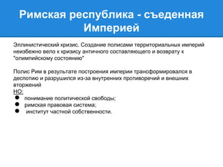 Римская республика - съеденная 
Империей 
Эллинистический кризис. Создание полисами территориальных империй 
неизбежно вело к кризису античного составляющего и возврату к 
"олимпийскому состоянию" 
Полис Рим в результате построения империи трансформировался в 
деспотию и разрушился из-за внутренних противоречий и внешних 
вторжений 
НО: 
● понимание политической свободы; 
● римская правовая система; 
● институт частной собственности. 
 