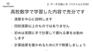 2. データの扱い方（ベクトルと行列） 
　高校数学で学習した内容で充分です 
• 演算を中心に説明します 
• 四則演算以上のものではありません 
• 初めは実際に手で計算して慣れる事をお勧め 
します 
• 計算結果を確かめるためにRで検算しましょう 
11 
 