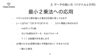 　　　最小２乗法への応用 
• ベクトルのかけ算を最小２乗法の計算に使ってみます 
• J = 1/(2*m) * T(X*θ-Y)*(X*θ-Y)　：　コスト関数と呼ばれます 
• mはサンプル数 
• XとYは既知のデータ、θはパラメータ 
• T（ ）は転置行列を表します 
• Jが最小になる(実際の値と予測値が近い）θをみつける 
29 
→最小２乗法 
2. データの扱い方（ベクトルと行列） 
 
