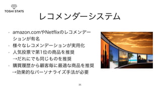 レコメンダーシステム 
• amazon.comやNetflixのレコメンデー 
ションが有名 
• 様々なレコメンデーションが実用化 
• 人気投票で第1位の商品を推奨 　　　　　　 
→だれにでも同じものを推奨 
• 購買履歴から顧客毎に最適な商品を推奨 
→効果的なパーソナライズ手法が必要 
35 
 