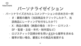 パーソナライゼイション 
• パーソナライズされたレコメンデーションの求め方の一例 
• θ：顧客の趣向（当該商品をクリックしたか？、当 
該商品にレーティングを付与したか？） 
• X：商品の属性（映画の場合：ホラー・ロマンス・ 
SF・監督・主役・年代・制作国など） 
• ロジスティック回帰分析を用いθXから確率を求める 
• 確率が高い場合、顧客にその商品を推奨する 
36 
 