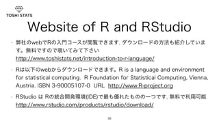 Website of R and RStudio 
• 弊社のwebでRの入門コースが閲覧できます. ダウンロードの方法も紹介していま 
す。無料ですので覗いてみて下さい 　　　　　　　　　　　 
http://www.toshistats.net/introduction-to-r-language/ 
• Rは以下のwebからダウンロードできます。R is a language and environment 
for statistical computing. R Foundation for Statistical Computing, Vienna, 
Austria. ISBN 3-90005107-0 URL http://www.R-project.org 
• RStudio は Rの統合開発環境(IDE)で最も優れたものの一つです. 無料で利用可能 
http://www.rstudio.com/products/rstudio/download/ 
38 
 
