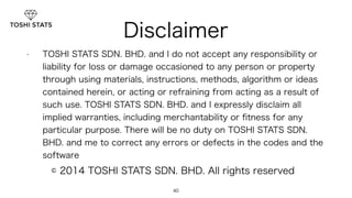 Disclaimer 
• TOSHI STATS SDN. BHD. and I do not accept any responsibility or 
liability for loss or damage occasioned to any person or property 
through using materials, instructions, methods, algorithm or ideas 
contained herein, or acting or refraining from acting as a result of 
such use. TOSHI STATS SDN. BHD. and I expressly disclaim all 
implied warranties, including merchantability or fitness for any 
particular purpose. There will be no duty on TOSHI STATS SDN. 
BHD. and me to correct any errors or defects in the codes and the 
software 
© 2014 TOSHI STATS SDN. BHD. All rights reserved 
40 
