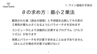 　　　　θの求め方：最小２乗法 
• 観測された値（過去の価格）と予測値を比較してその差の 
２乗和が最も小さくなるようにパラメータθを定めます 
• コンピュータにより自動的に計算するプログラム（アルゴ 
リズム）があります 
• 実務上パラメータを手計算で求めることはまずありません 
（ほとんどの場合手計算では解けない） 
7 
1. ワイン価格の予測式 
 
