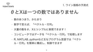 　　θとXは一つの数ではありません 
• 数のあつまり、かたまり 
• 数学で言えば、「ベクトル・行列」 
• 大量の数をθ、Xとシンプルに表現できます！ 
• コンピュータではデータを「ベクトル・行列」で処理します 
• R, MATLAB, pythonなど主なプログラム言語では「ベクト 
ル・行列」を簡単に構成し、制御できます 
9 
1. ワイン価格の予測式 
 