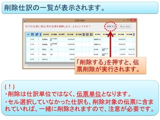 削除仕訳の一覧が表示されます。 
「削除する」を押すと、伝 票削除が実行されます。 
(！) 
・削除は仕訳単位ではなく、伝票単位となります。 
・セル選択していなかった仕訳も、削除対象の伝票に含ま れていれば、一緒に削除されますので、注意が必要です。  