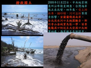 搶救國土 
2009年11月22日，中央地質調 查所公布衛星調查，台灣海岸 線正在改變。四年來，受上游 水庫、攔砂壩，河川盜採等因 素影響，宜蘭蘭陽溪南岸、 台北淡水河口至桃園觀音、新 竹香山金城賞鳥區一帶、苗栗 後龍溪口附近至大安溪口北側 等四處，海岸線正在倒退中。  