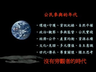 •環境=守護、資訊紀錄、自然平權 
•政治=觀察、參與監督、公民實踐 
•經濟=公平、產業均衡、資源永續 
•文化=見證、多元價值、自主意識 
•世代=傳承、尊重關懷、獨立思考 
公民參與的年代 
沒有旁觀者的時代  