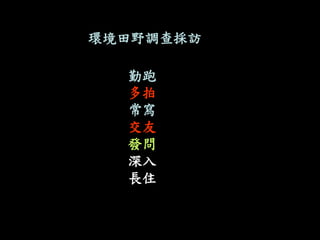 環境田野調查採訪 
勤跑 
多拍 
常寫 
交友 
發問 
深入 
長住 
