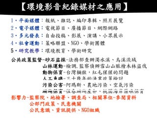 1•平面媒體：報紙、雜誌、編印專輯、照片展覽 2•電子媒體：電視節目、廣播節目、網際網路 3•多元發表：自由投稿、影展、演講、小眾展示 4•社會運動：策略聯盟、NGO、學術團體 5•研究教學：環境教育、學術研究 公共政策監督-砂石盜採-法務部查辦濁水溪、烏溪流域 山林運動-檢調.監察偵辦雪山山脈檜木林盜伐 動物保育-台灣獼猴，紅毛猩猩的問題 人工魚礁-三十幾年的漁業政策檢討 污染公害-阿瑪斯、農地污染、空氣污染 珊瑚保育-恆春珊瑚產卵、桃園海岸藻礁保育 影響力-監察院、地檢署、調查局、相關單位-參閱資料 公部門政策、民意機關 公民意識、資訊提供、NGO組織 
【環境影音紀錄媒材之應用】  