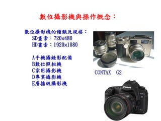數位攝影機與操作概念： 
數位攝影機的種類及規格： 
SD畫素：720×480 
HD畫素：1920×1080 
A手機攝錄影配備 
B數位照相機 
C家用攝影機 
D專業攝影機 
E廣播級攝影機 
CONTAX G2  