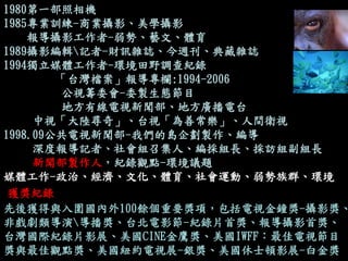 獲獎紀錄 
1980第一部照相機 
1985專業訓練-商業攝影、美學攝影 
報導攝影工作者-弱勢、藝文、體育 
1989攝影編輯記者-財訊雜誌、今週刊、典藏雜誌 
1994獨立媒體工作者-環境田野調查紀錄 
「台灣檔案」報導專欄:1994-2006 
公視籌委會-委製生態節目 
地方有線電視新聞部、地方廣播電台 
中視「大陸尋奇」、台視「為善常樂」、人間衛視 
1998.09公共電視新聞部-我們的島企劃製作、編導 
深度報導記者、社會組召集人、編採組長、採訪組副組長 
新聞部製作人，紀錄觀點-環境議題 
媒體工作-政治、經濟、文化、體育、社會運動、弱勢族群、環境 
先後獲得與入圍國內外100餘個重要獎項，包括電視金鐘獎-攝影獎、 非戲劇類導演導播獎、台北電影節-紀錄片首獎、報導攝影首獎、 台灣國際紀錄片影展、美國CINE金鷹獎、美國IWFF：最佳電視節目 獎與最佳觀點獎、美國紐約電視展-銀獎、美國休士頓影展-白金獎  