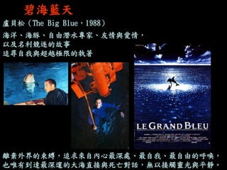 碧海藍天 
盧貝松（The Big Blue，1988） 海洋、海豚、自由潛水專家、友情與愛情， 以及名利競逐的故事 追尋自我與超越極限的執著 
離棄外界的束縛，追求來自內心最深處、最自我、最自由的呼喚， 
也唯有到達最深邃的大海直接與死亡對話，無以接觸靈光與平靜。  