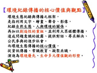 環境生態紀錄與傳播之框架， 
是指利用文字、繪畫、聲音、影像， 
紀錄自然生態、人與環境的關係， 
再加以創造性的重組，並利用大眾媒體傳播， 
達成問題意識的披露、提供對話、尋求解決、 
公民參與的進步社會。 
而環境生態傳播的核心價值， 
從資訊傳播、常識教育、凝聚共識， 
演進為環境優先、生命多元價值觀的形塑。 
【環境紀錄傳播的核心價值與觀點】  