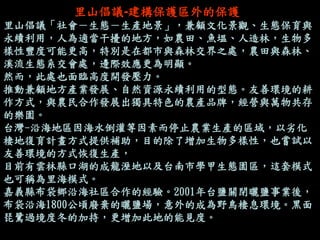 里山倡議-建構保護區外的保護 
里山倡議「社會－生態－生產地景」，兼顧文化景觀、生態保育與 永續利用，人為適當干擾的地方，如農田、魚塭、人造林，生物多 樣性豐度可能更高，特別是在都市與森林交界之處，農田與森林、 溪流生態系交會處，邊際效應更為明顯。 
然而，此處也面臨高度開發壓力。 
推動兼顧地方產業發展、自然資源永續利用的型態。友善環境的耕 作方式，與農民合作發展出獨具特色的農產品牌，經營與萬物共存 的樂園。 
台灣-沿海地區因海水倒灌等因素而停止農業生產的區域，以劣化 棲地復育計畫方式提供補助，目的除了增加生物多樣性，也嘗試以 友善環境的方式恢復生產， 
目前有雲林縣口湖的成龍溼地以及台南市學甲生態園區，這套模式 也可稱為里海模式。 
嘉義縣布袋鄉沿海社區合作的經驗。2001年台鹽關閉曬鹽事業後， 布袋沿海1800公頃廢棄的曬鹽場，意外的成為野鳥棲息環境。黑面 琵鷺過境度冬的加持，更增加此地的能見度。 
 
