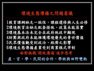 環境生態傳播之問題芻議 
1教育課綱缺乏一致性，課程選修與人生必修 
2環境教育法缺乏配套措施、政策未能落實 
3環境基本法未完全在政府施政中顯現 
4財團與政府未能維護環境優先的普世價值 
5民眾價值觀受到政治、經濟之影響 
6環境生態傳播產業受到商業模式宰制 
面對挑戰˙開放溝通˙進步思考 
產、官、學、民間的合作，學術與田野雙軌  